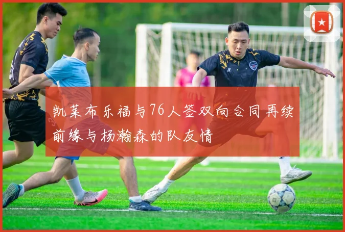 凯莱布乐福与76人签双向合同再续前缘与杨瀚森的队友情
