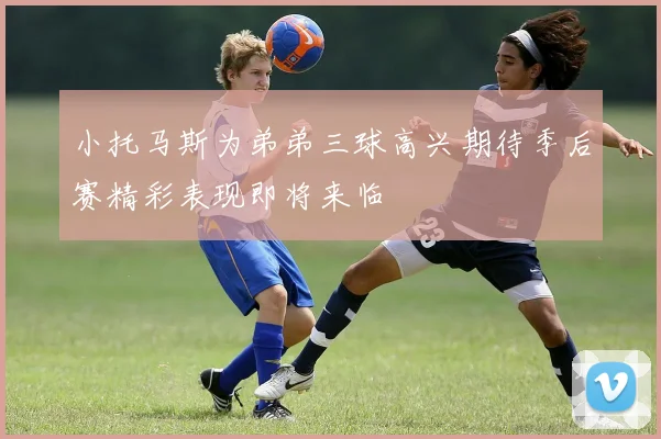 小托马斯为弟弟三球高兴期待季后赛精彩表现即将来临