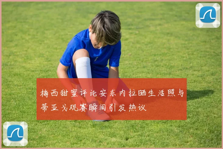 梅西甜蜜评论安东内拉晒生活照与蒂亚戈观赛瞬间引发热议