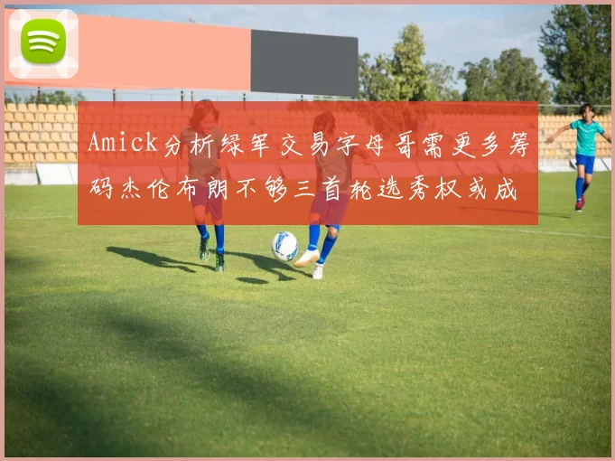 Amick分析绿军交易字母哥需更多筹码杰伦布朗不够三首轮选秀权或成关键