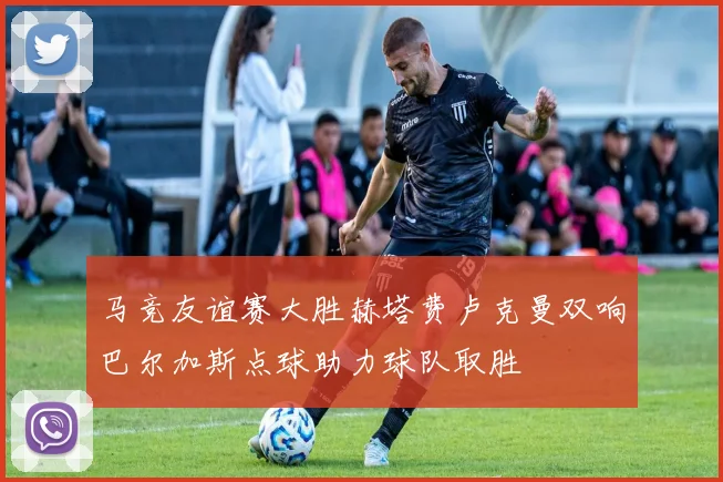 马竞友谊赛大胜赫塔费卢克曼双响巴尔加斯点球助力球队取胜
