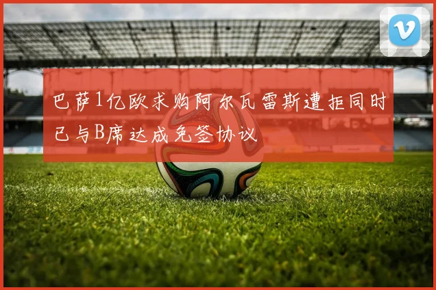 巴萨1亿欧求购阿尔瓦雷斯遭拒同时已与B席达成免签协议