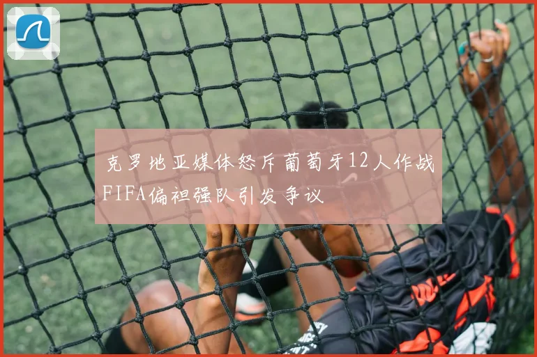 克罗地亚媒体怒斥葡萄牙12人作战FIFA偏袒强队引发争议
