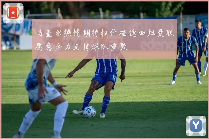 马奎尔热情期待拉什福德回归曼联愿意全力支持球队重聚