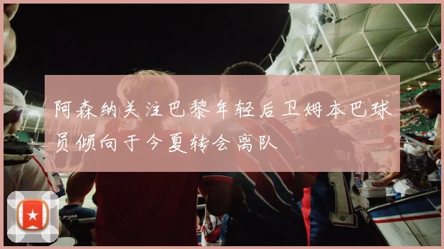 阿森纳关注巴黎年轻后卫姆本巴球员倾向于今夏转会离队