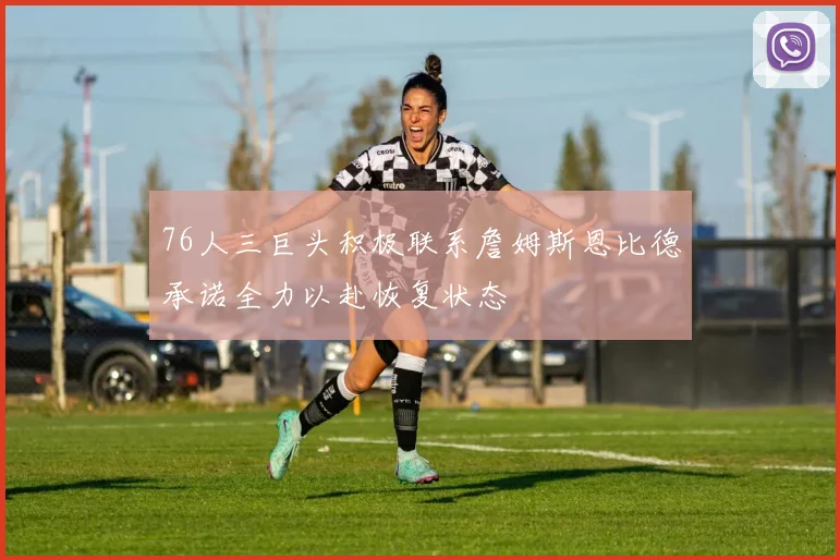 76人三巨头积极联系詹姆斯恩比德承诺全力以赴恢复状态