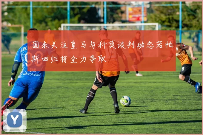 国米关注皇马与科莫谈判动态若帕斯回归将全力争取