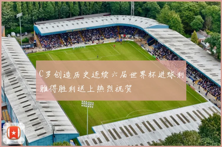 C罗创造历史连续六届世界杯进球利雅得胜利送上热烈祝贺