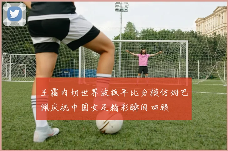 王霜内切世界波扳平比分模仿姆巴佩庆祝中国女足精彩瞬间回顾