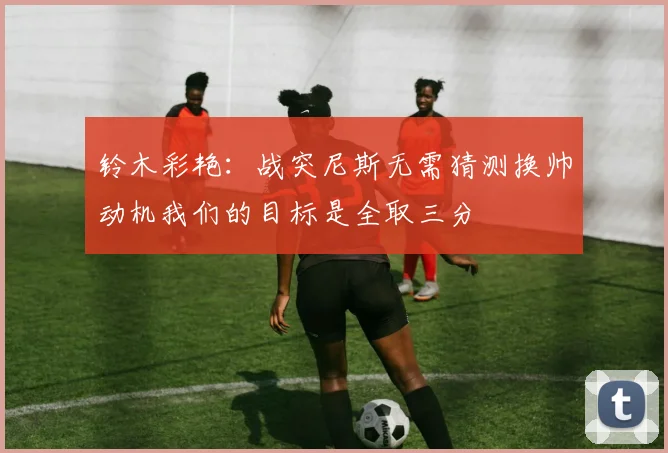 铃木彩艳：战突尼斯无需猜测换帅动机我们的目标是全取三分