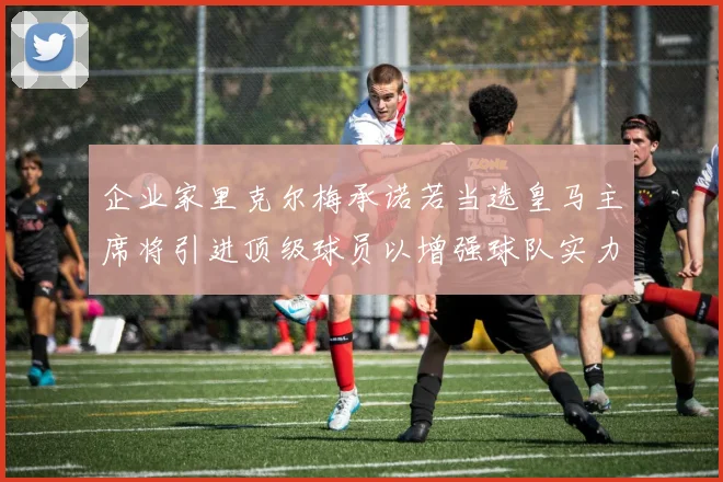 企业家里克尔梅承诺若当选皇马主席将引进顶级球员以增强球队实力