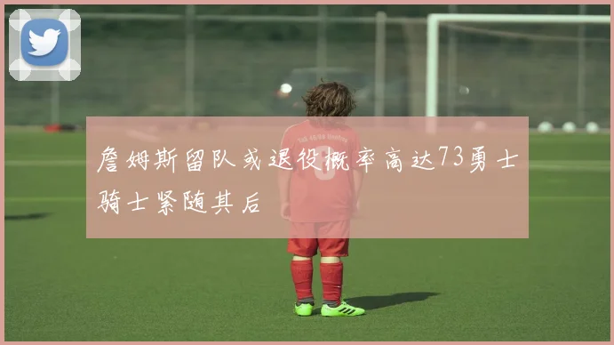 詹姆斯留队或退役概率高达73勇士骑士紧随其后